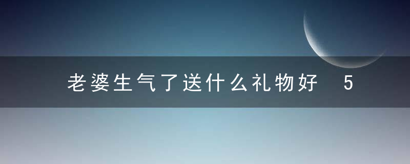 老婆生气了送什么礼物好 5款道歉礼物推荐